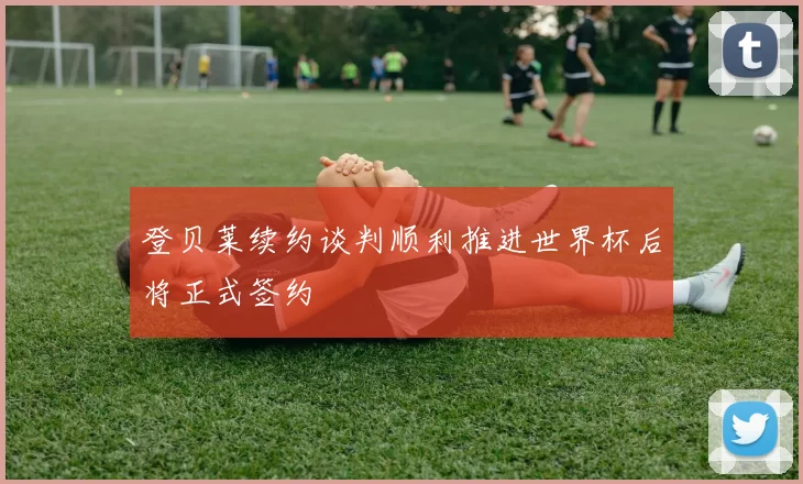 登贝莱续约谈判顺利推进世界杯后将正式签约