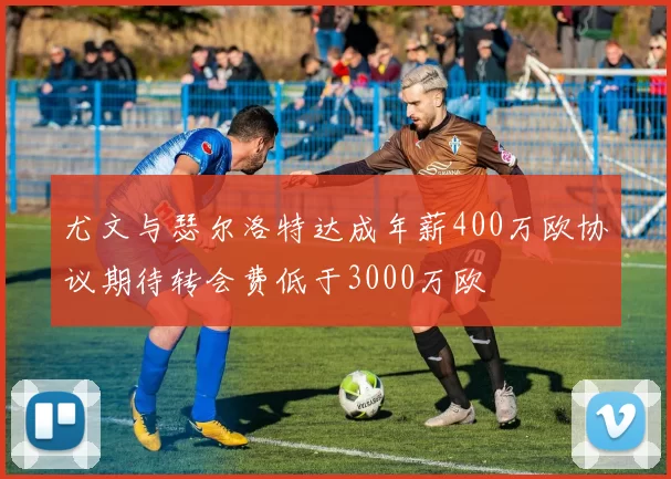尤文与瑟尔洛特达成年薪400万欧协议期待转会费低于3000万欧