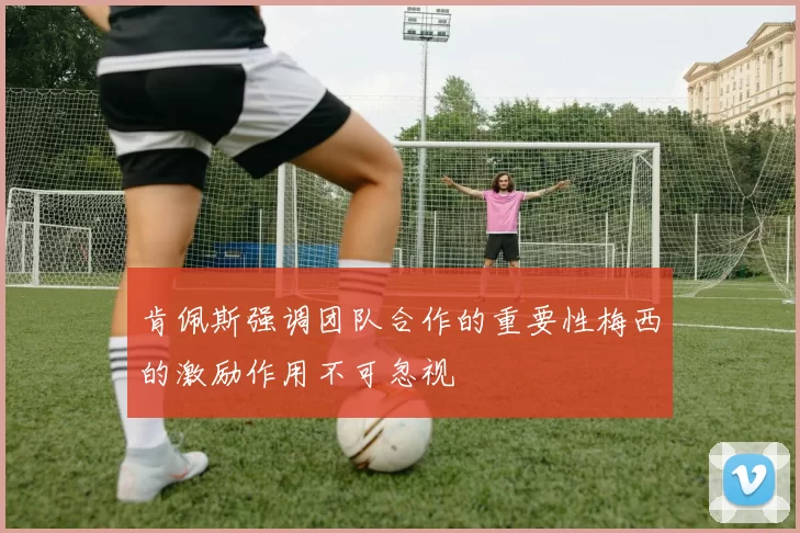 肯佩斯强调团队合作的重要性梅西的激励作用不可忽视
