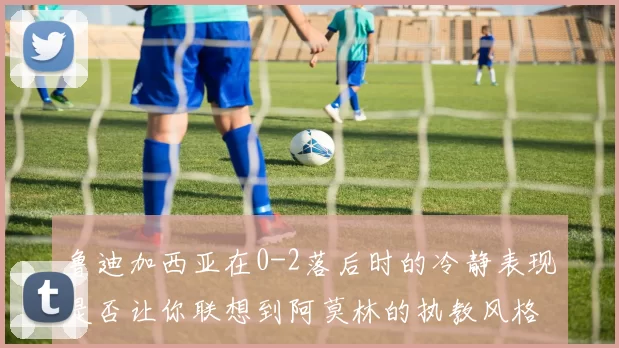 鲁迪加西亚在0-2落后时的冷静表现是否让你联想到阿莫林的执教风格
