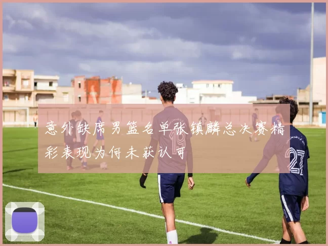 意外缺席男篮名单张镇麟总决赛精彩表现为何未获认可