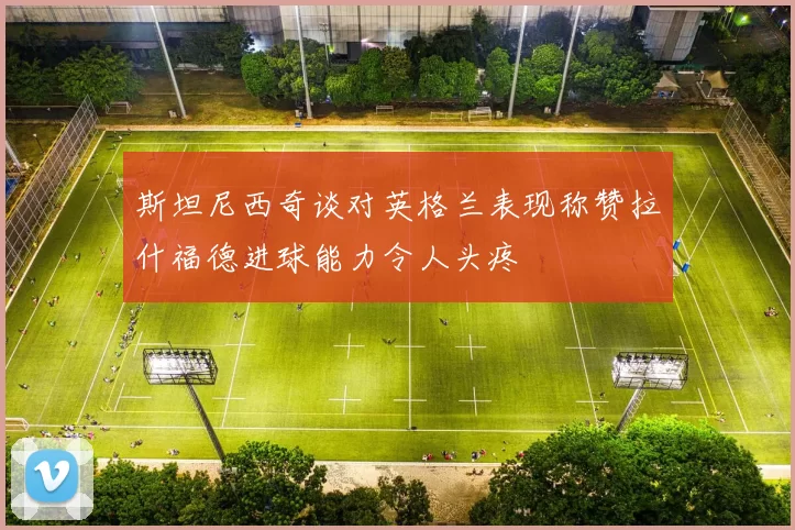 斯坦尼西奇谈对英格兰表现称赞拉什福德进球能力令人头疼